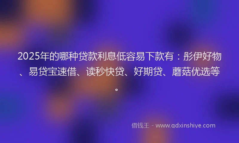2025年的哪种贷款利息低容易下款有：彤伊好物、易贷宝速借、读秒快贷、好期贷、蘑菇优选等。