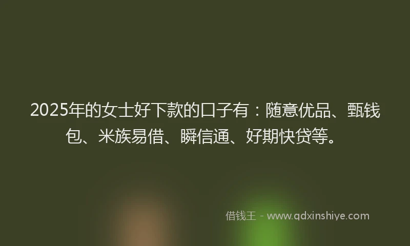 2025年的女士好下款的口子有：随意优品、甄钱包、米族易借、瞬信通、好期快贷等。