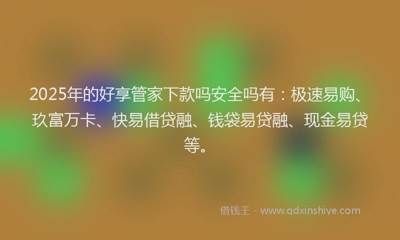 2025年的好享管家下款吗安全吗有：极速易购、玖富万卡、快易借贷融、钱袋易贷融、现金易贷等。