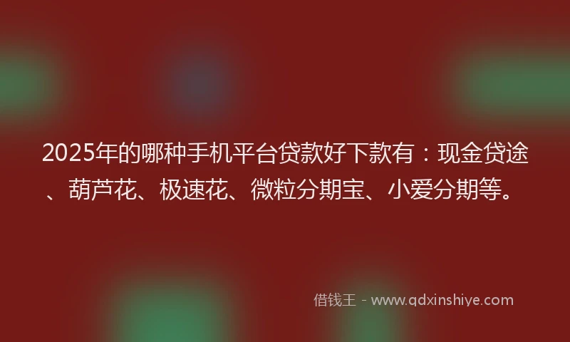 2025年的哪种手机平台贷款好下款有：现金贷途、葫芦花、极速花、微粒分期宝、小爱分期等。