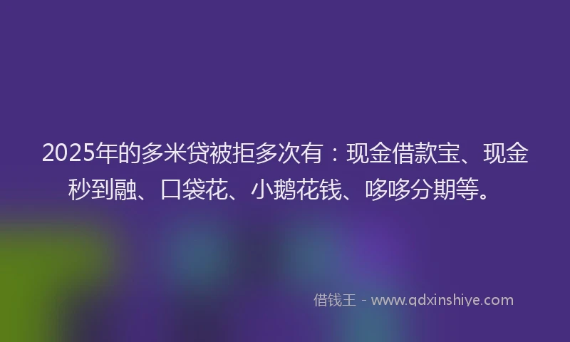 2025年的多米贷被拒多次有：现金借款宝、现金秒到融、口袋花、小鹅花钱、哆哆分期等。
