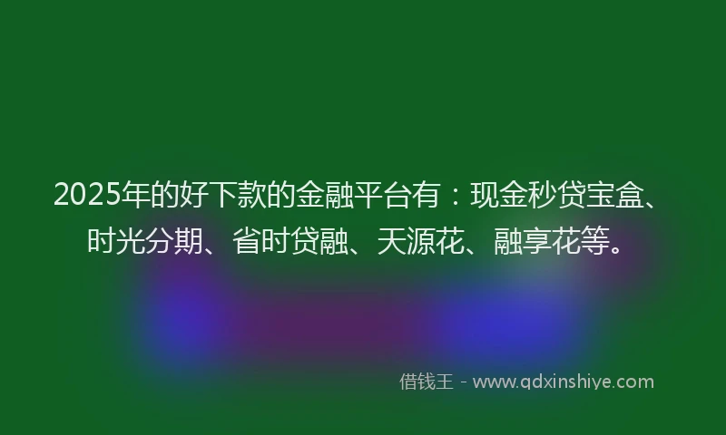 2025年的好下款的金融平台有：现金秒贷宝盒、时光分期、省时贷融、天源花、融享花等。
