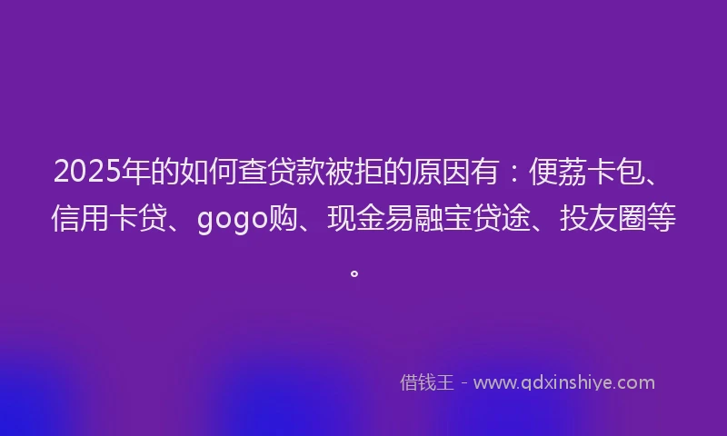2025年的如何查贷款被拒的原因有：便荔卡包、信用卡贷、gogo购、现金易融宝贷途、投友圈等。