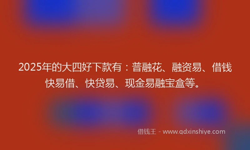 2025年的大四好下款有：普融花、融资易、借钱快易借、快贷易、现金易融宝盒等。