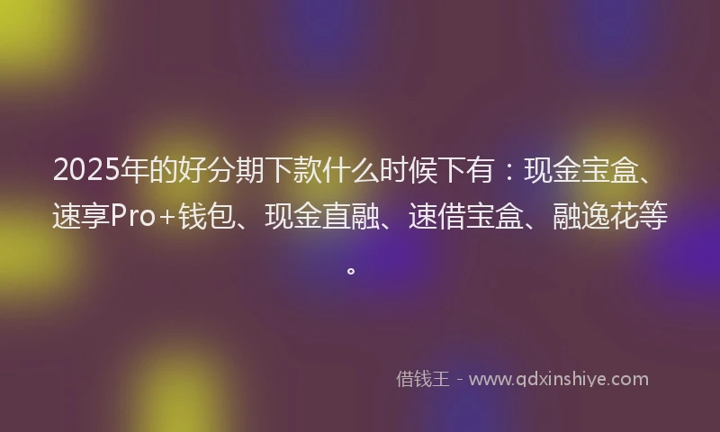 2025年的好分期下款什么时候下有：现金宝盒、速享Pro+钱包、现金直融、速借宝盒、融逸花等。