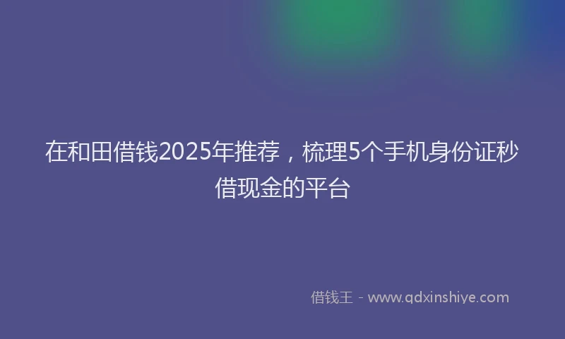 在和田借钱2025年推荐，梳理5个手机身份证秒借现金的平台