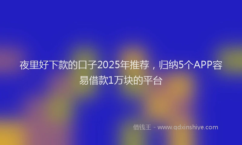 夜里好下款的口子2025年推荐，归纳5个APP容易借款1万块的平台