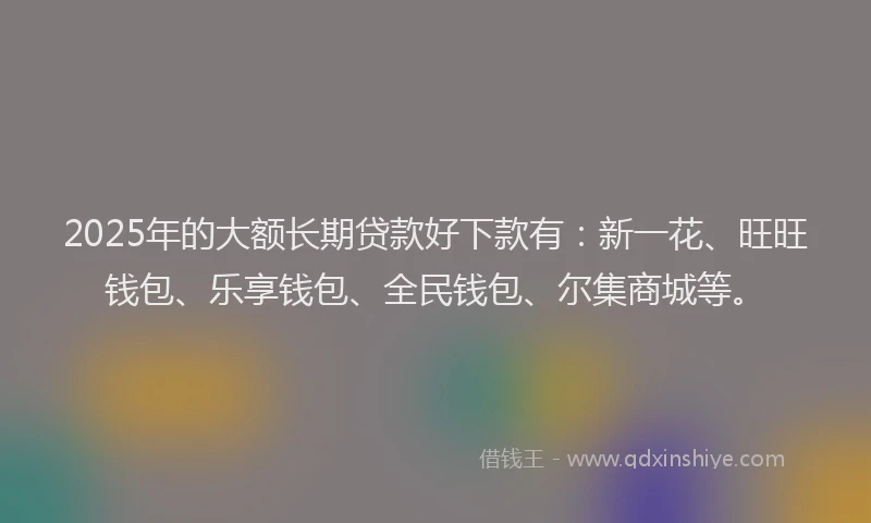 2025年的大额长期贷款好下款有：新一花、旺旺钱包、乐享钱包、全民钱包、尔集商城等。