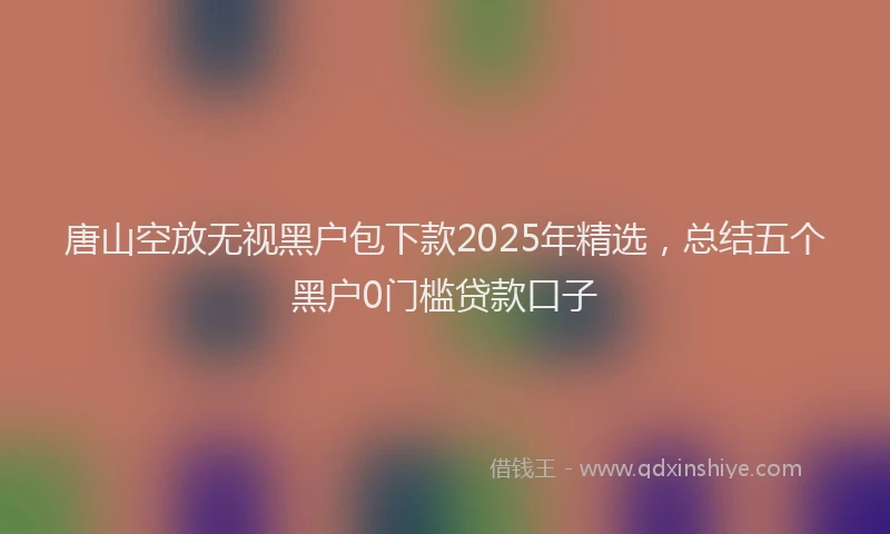 唐山空放无视黑户包下款2025年精选，总结五个黑户0门槛贷款口子