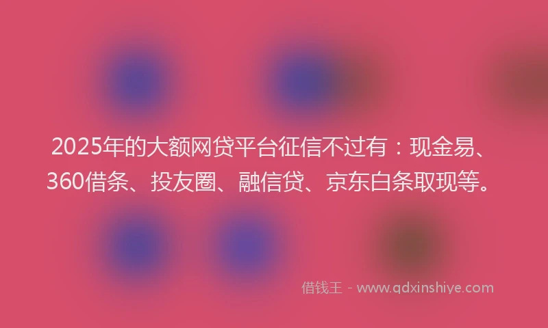 2025年的大额网贷平台征信不过有：现金易、360借条、投友圈、融信贷、京东白条取现等。