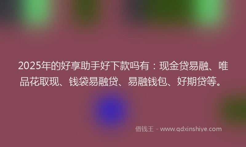 2025年的好享助手好下款吗有：现金贷易融、唯品花取现、钱袋易融贷、易融钱包、好期贷等。