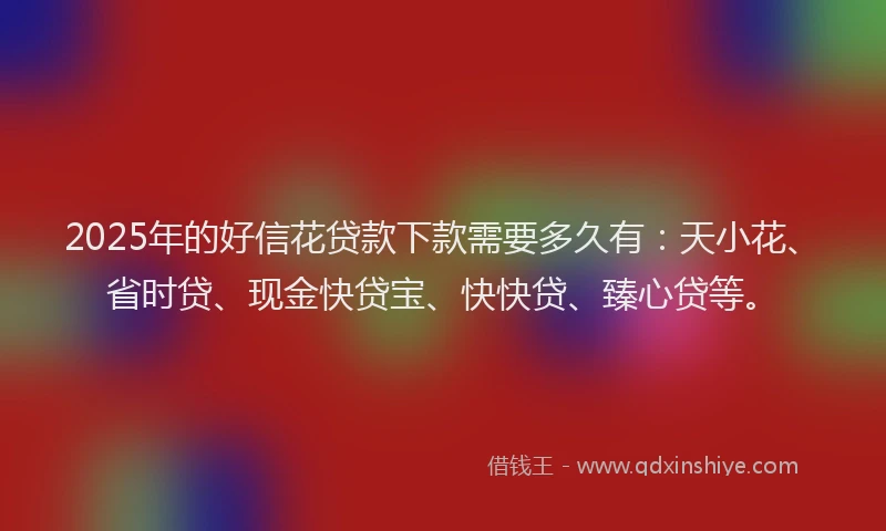 2025年的好信花贷款下款需要多久有：天小花、省时贷、现金快贷宝、快快贷、臻心贷等。