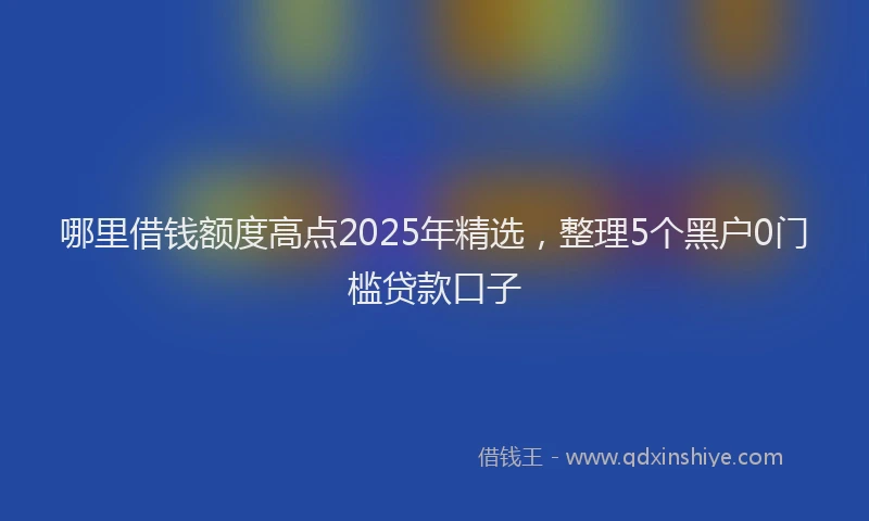 哪里借钱额度高点2025年精选，整理5个黑户0门槛贷款口子
