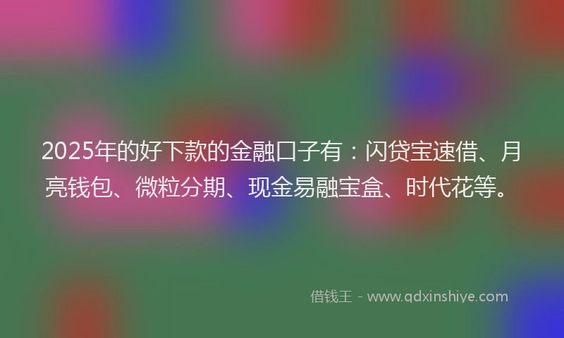 2025年的好下款的金融口子有：闪贷宝速借、月亮钱包、微粒分期、现金易融宝盒、时代花等。
