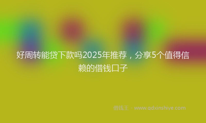 好周转能贷下款吗2025年推荐，分享5个值得信赖的借钱口子