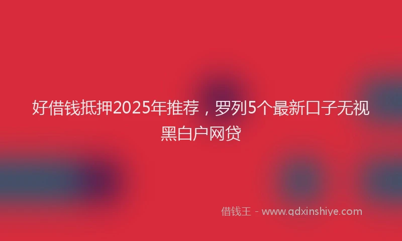 好借钱抵押2025年推荐，罗列5个最新口子无视黑白户网贷