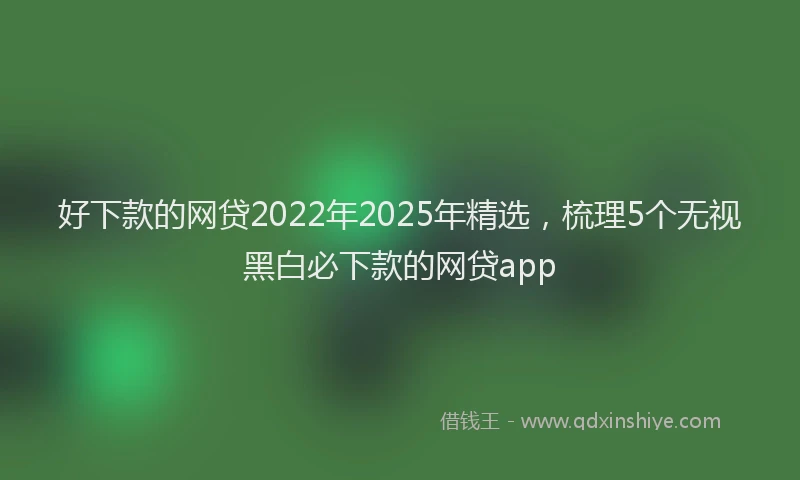 好下款的网贷2022年2025年精选，梳理5个无视黑白必下款的网贷app