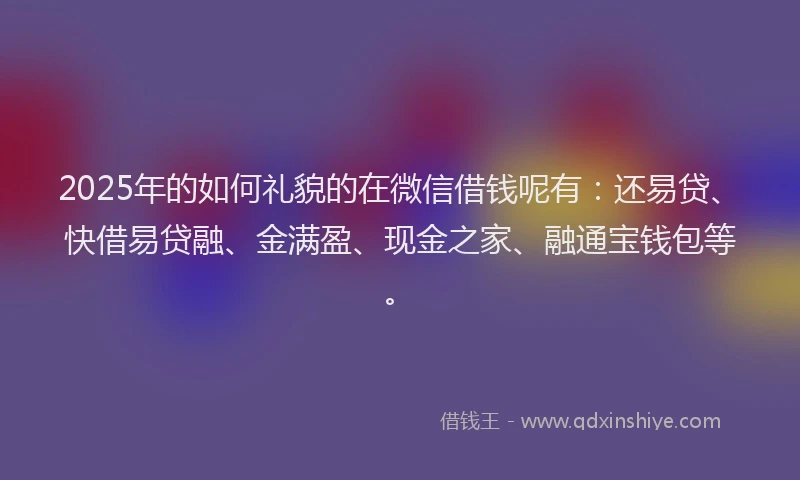 2025年的如何礼貌的在微信借钱呢有：还易贷、快借易贷融、金满盈、现金之家、融通宝钱包等。