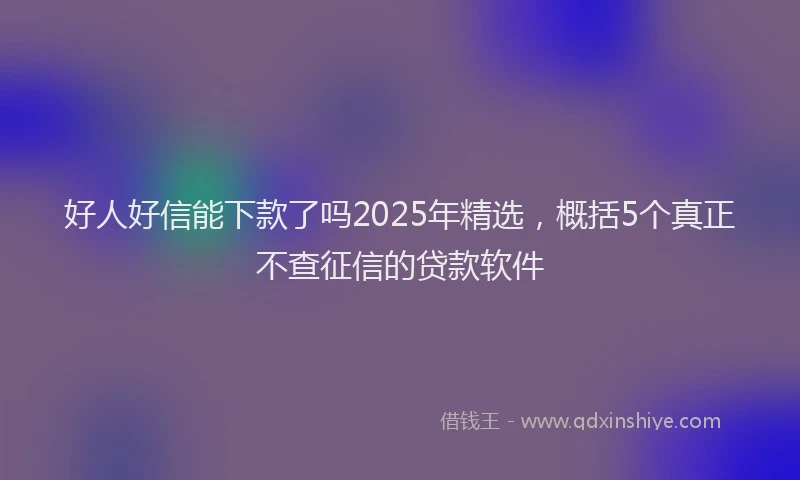 好人好信能下款了吗2025年精选，概括5个真正不查征信的贷款软件