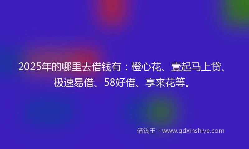 2025年的哪里去借钱有：橙心花、壹起马上贷、极速易借、58好借、享来花等。