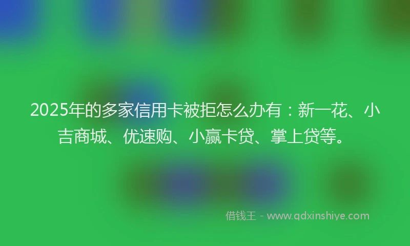 2025年的多家信用卡被拒怎么办有：新一花、小吉商城、优速购、小赢卡贷、掌上贷等。