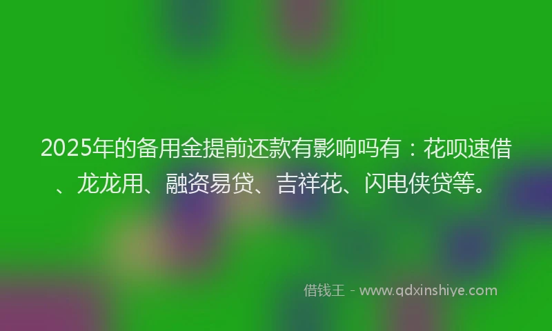 2025年的备用金提前还款有影响吗有：花呗速借、龙龙用、融资易贷、吉祥花、闪电侠贷等。