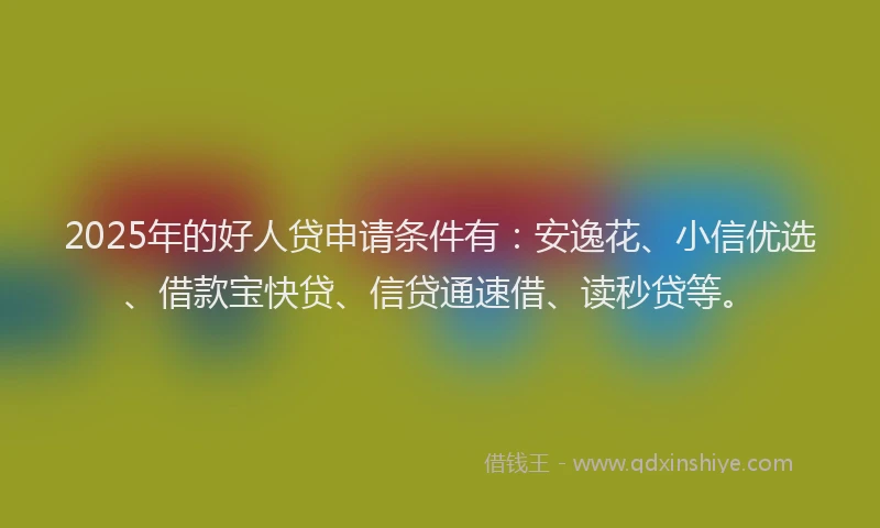 2025年的好人贷申请条件有：安逸花、小信优选、借款宝快贷、信贷通速借、读秒贷等。