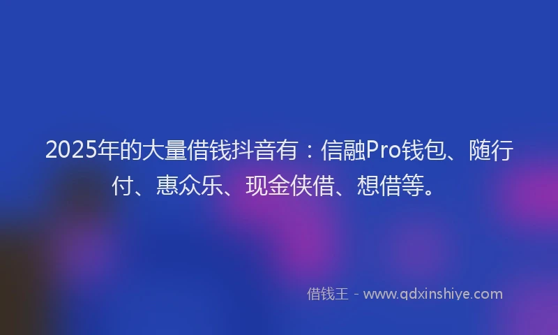 2025年的大量借钱抖音有：信融Pro钱包、随行付、惠众乐、现金侠借、想借等。