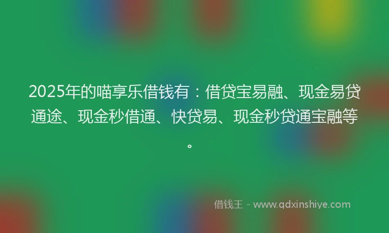 2025年的喵享乐借钱有：借贷宝易融、现金易贷通途、现金秒借通、快贷易、现金秒贷通宝融等。