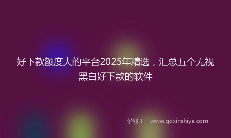 好下款额度大的平台2025年精选，汇总五个无视黑白好下款的软件