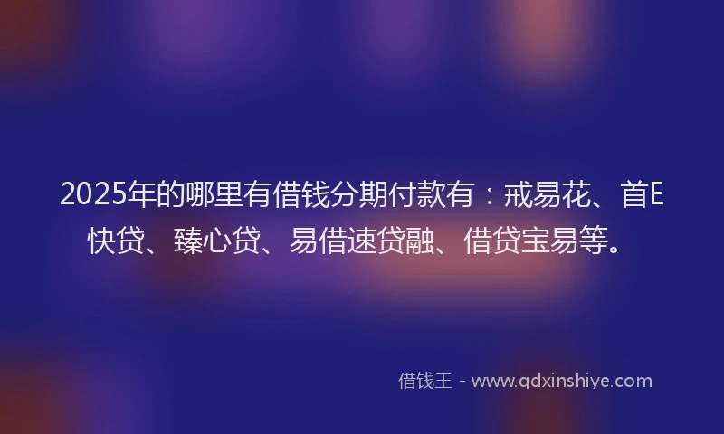 2025年的哪里有借钱分期付款有：戒易花、首E快贷、臻心贷、易借速贷融、借贷宝易等。