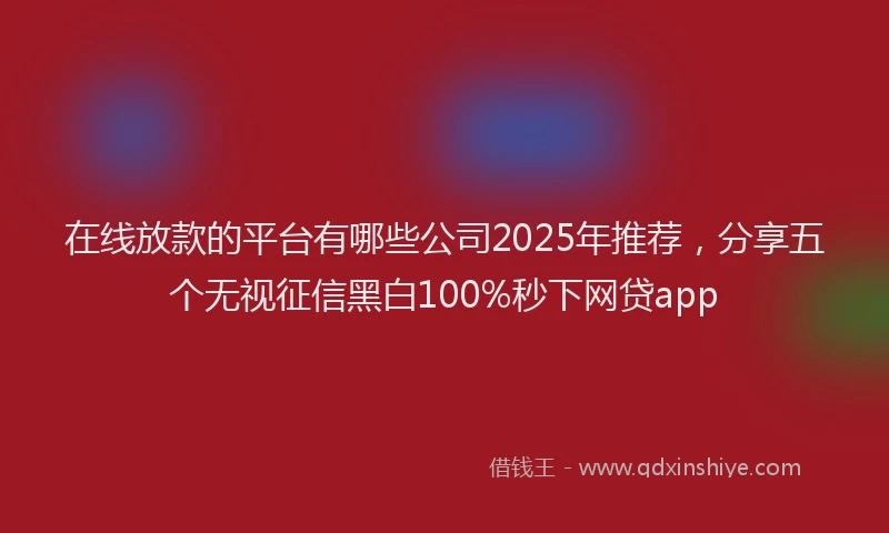 在线放款的平台有哪些公司2025年推荐，分享五个无视征信黑白100%秒下网贷app