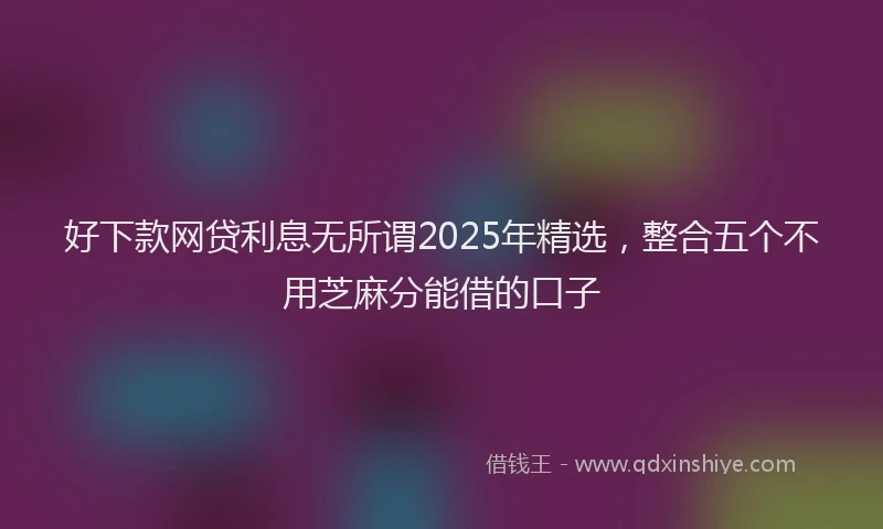 好下款网贷利息无所谓2025年精选，整合五个不用芝麻分能借的口子