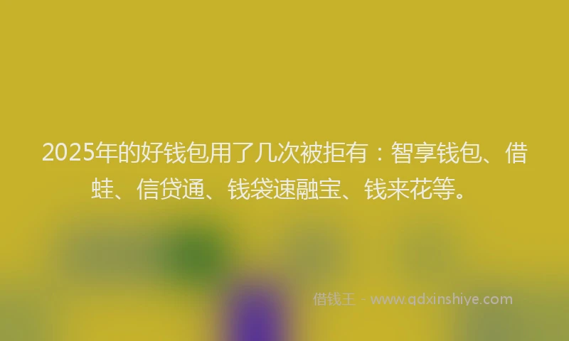 2025年的好钱包用了几次被拒有：智享钱包、借蛙、信贷通、钱袋速融宝、钱来花等。
