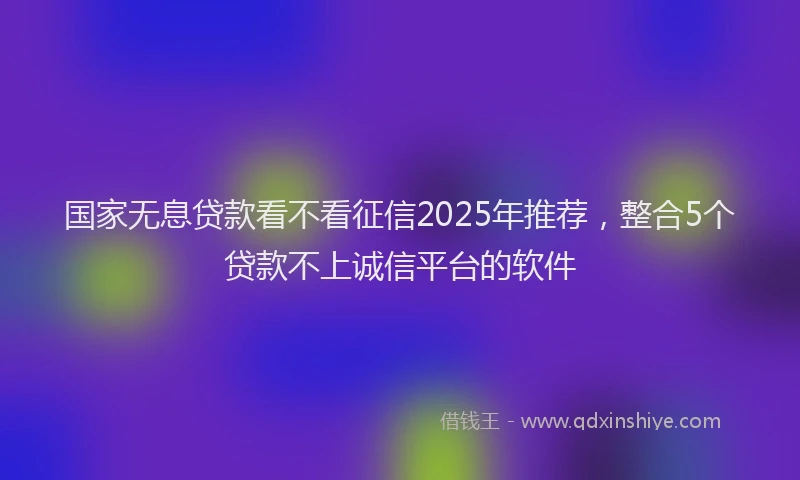 国家无息贷款看不看征信2025年推荐，整合5个贷款不上诚信平台的软件