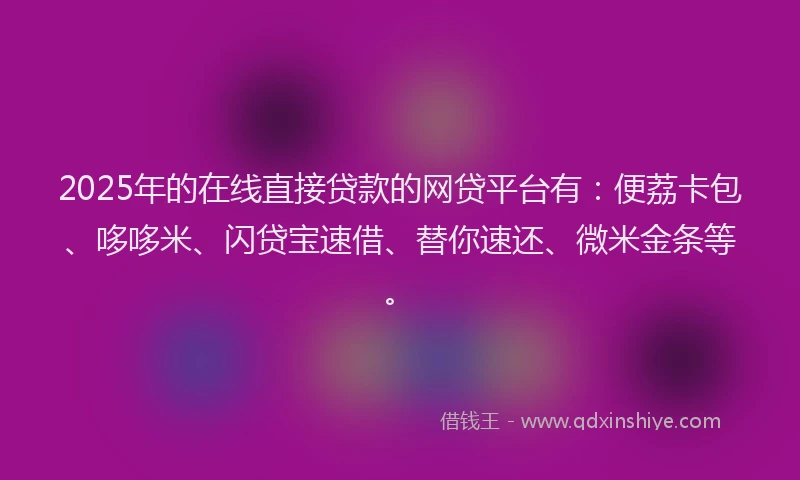 2025年的在线直接贷款的网贷平台有：便荔卡包、哆哆米、闪贷宝速借、替你速还、微米金条等。