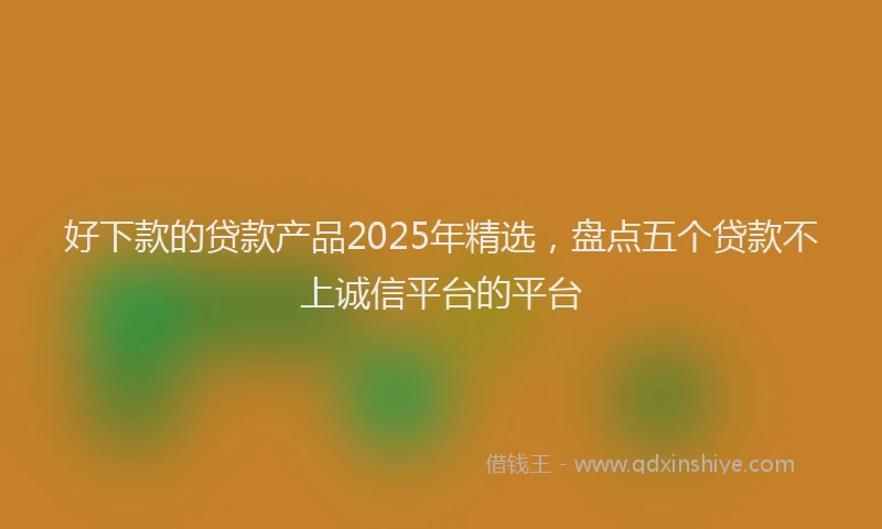 好下款的贷款产品2025年精选，盘点五个贷款不上诚信平台的平台