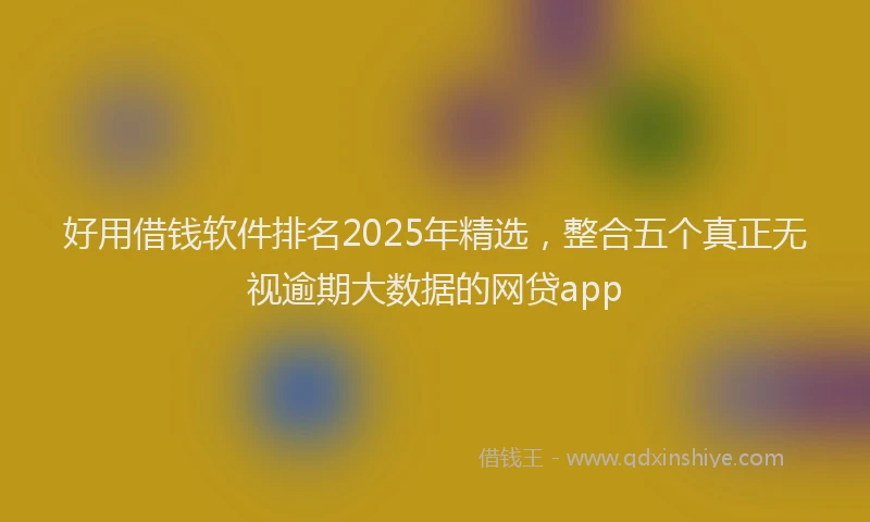 好用借钱软件排名2025年精选，整合五个真正无视逾期大数据的网贷app