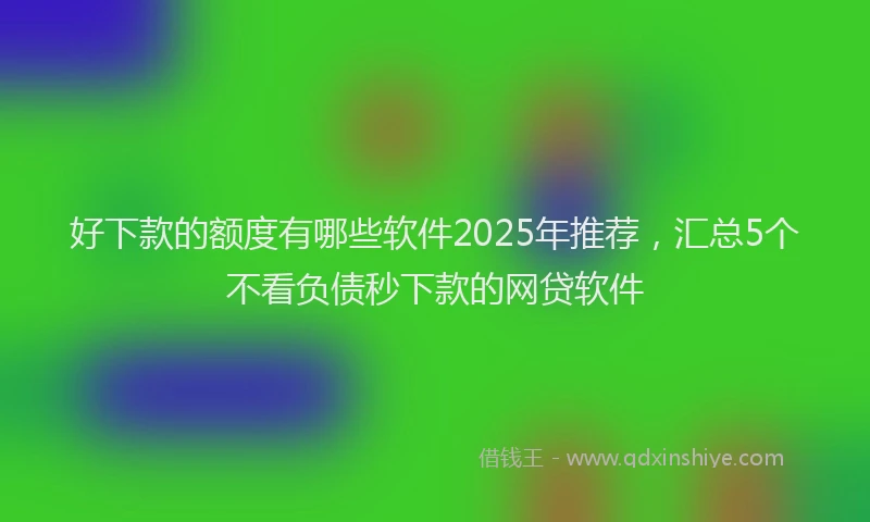 好下款的额度有哪些软件2025年推荐，汇总5个不看负债秒下款的网贷软件