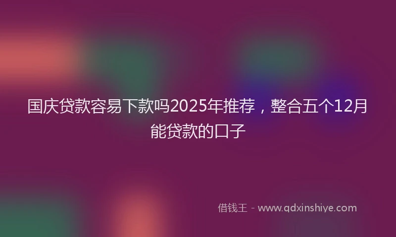 国庆贷款容易下款吗2025年推荐，整合五个12月能贷款的口子