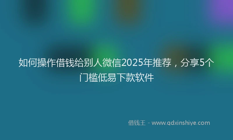 如何操作借钱给别人微信2025年推荐，分享5个门槛低易下款软件