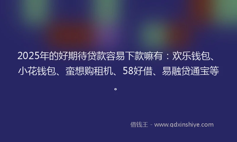 2025年的好期待贷款容易下款嘛有：欢乐钱包、小花钱包、蛮想购租机、58好借、易融贷通宝等。