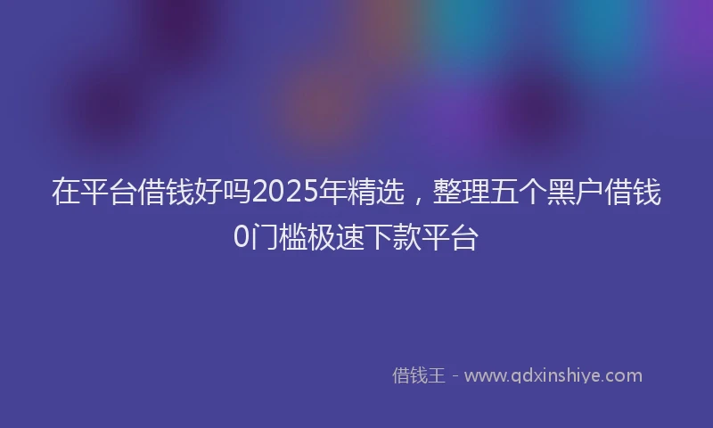 在平台借钱好吗2025年精选，整理五个黑户借钱0门槛极速下款平台