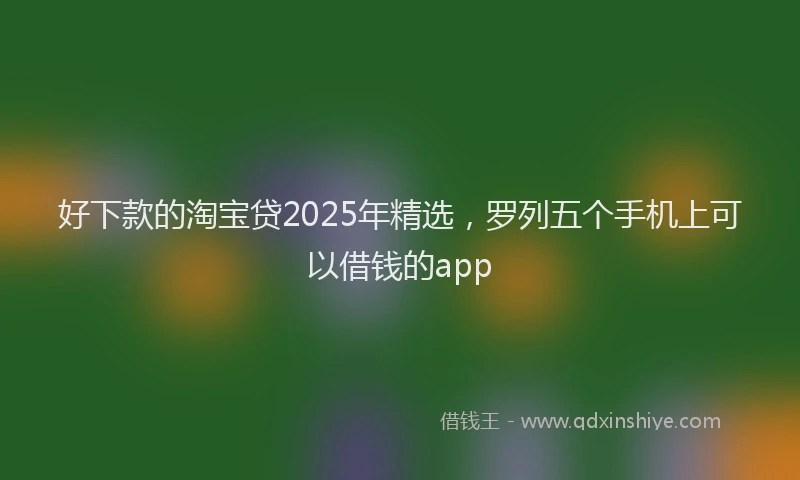 好下款的淘宝贷2025年精选，罗列五个手机上可以借钱的app