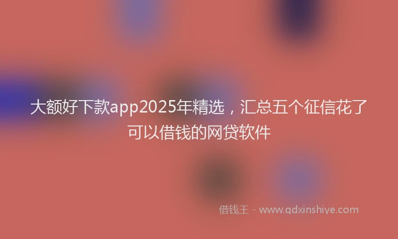 大额好下款app2025年精选，汇总五个征信花了可以借钱的网贷软件