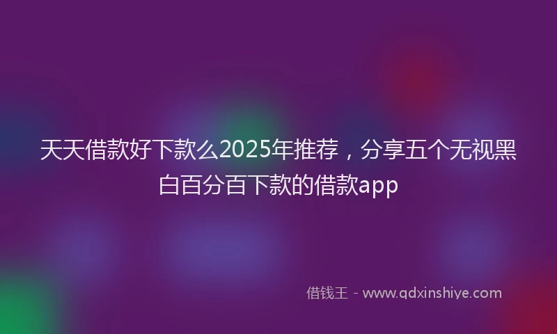 天天借款好下款么2025年推荐，分享五个无视黑白百分百下款的借款app