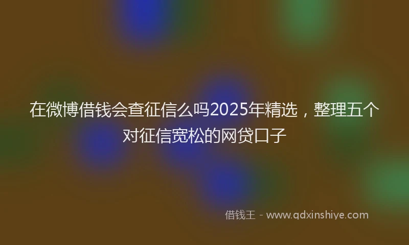 在微博借钱会查征信么吗2025年精选，整理五个对征信宽松的网贷口子