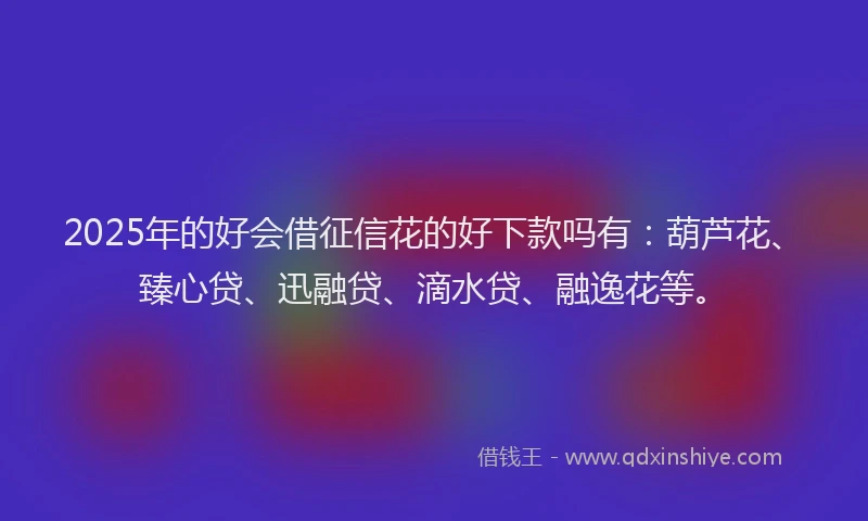 2025年的好会借征信花的好下款吗有：葫芦花、臻心贷、迅融贷、滴水贷、融逸花等。