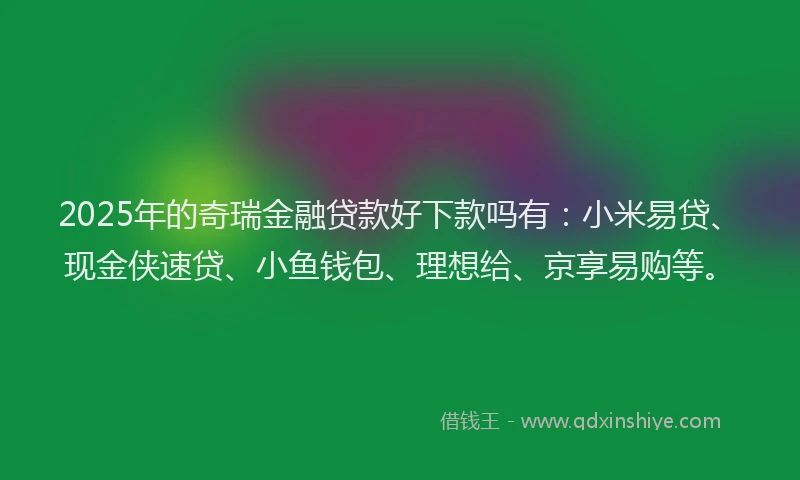 2025年的奇瑞金融贷款好下款吗有：小米易贷、现金侠速贷、小鱼钱包、理想给、京享易购等。