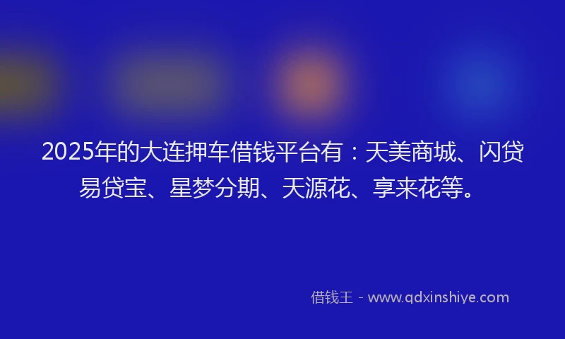2025年的大连押车借钱平台有：天美商城、闪贷易贷宝、星梦分期、天源花、享来花等。